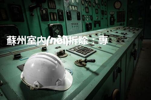 蘇州室內(nèi)拆除：專業(yè)高效，安全環(huán)保一站式服務(wù)